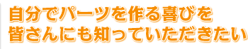 自分でパーツを作る喜びを皆さんにも知っていただきたい