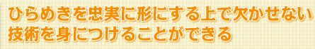 ひらめきを忠実に形にする上で欠かせない技術を身につけることができる